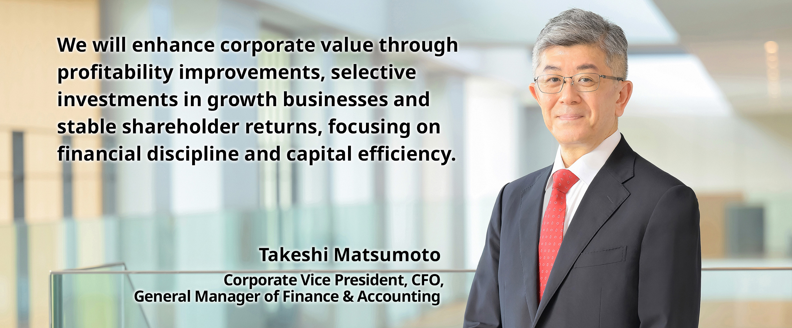 We will enhance corporate value through profitability improvements, selective investments in growth businesses and stable shareholder returns, focusing on financial discipline and capital efficiency. Takeshi Matsumoto Corporate Vice President, CFO, General Manager of Finance & Accounting
