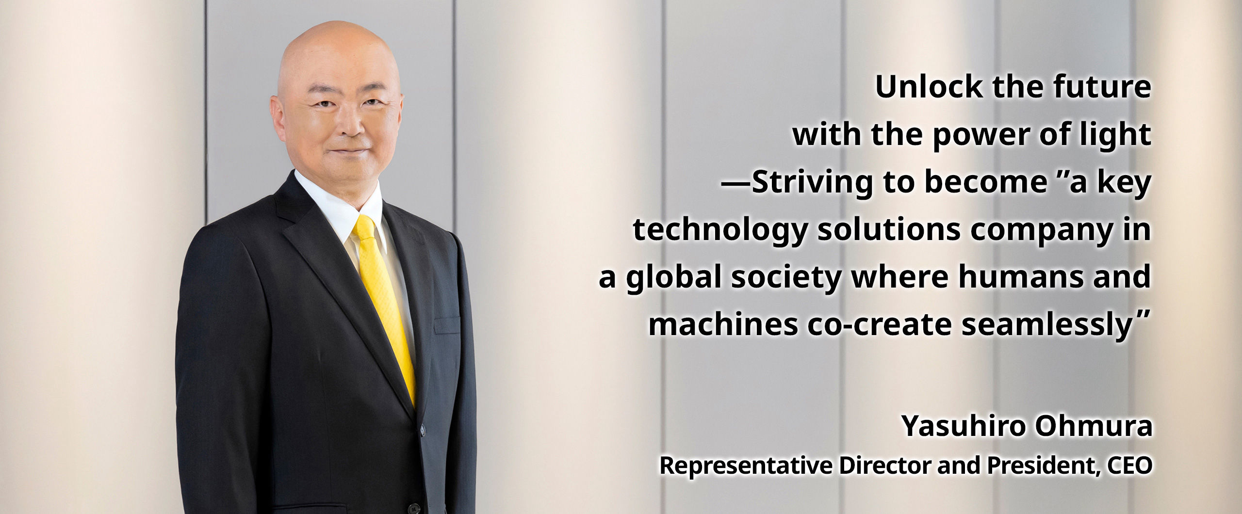 Unlock the future with the power of light—Striving to become “a key technology solutions company in a global society where humans and machines co-create seamlessly” Yasuhiro Ohmura Representative Director and President, CEO
