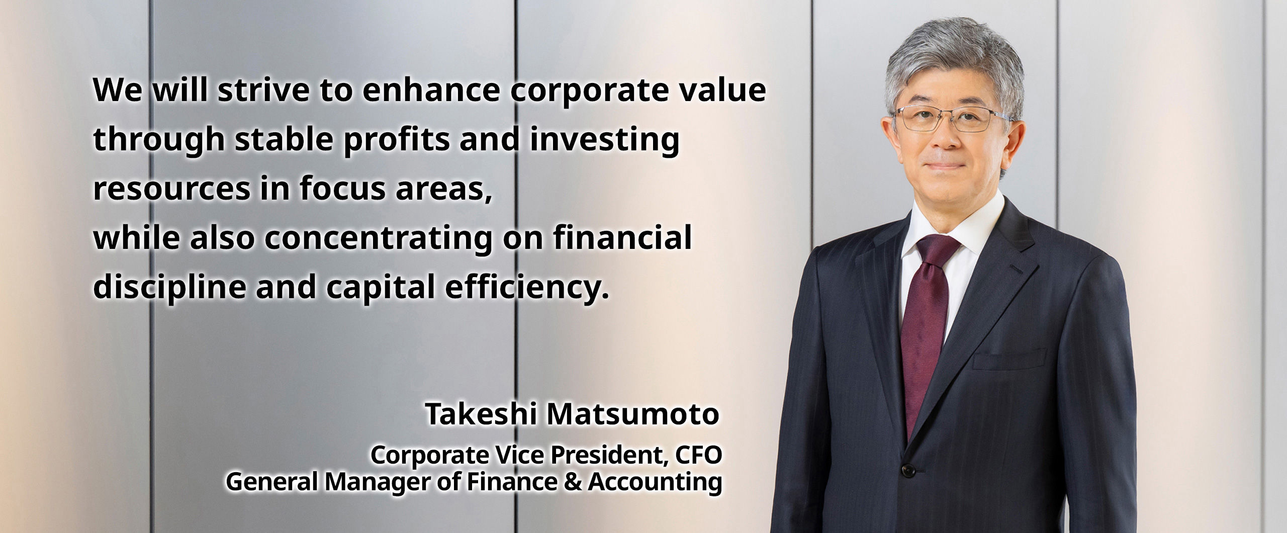 We will strive to enhance corporate value through stable profits and investing resources in focus areas, while also concentrating on financial discipline and capital efficiency. Takeshi Matsumoto Corporate Vice President, CFO, General Manager of Finance & Accounting